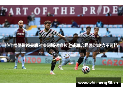 拉什福德带领曼联对决阿斯顿维拉激战再启超强对决势不可挡