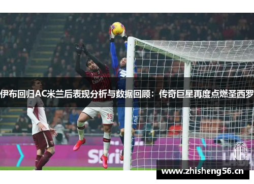伊布回归AC米兰后表现分析与数据回顾：传奇巨星再度点燃圣西罗